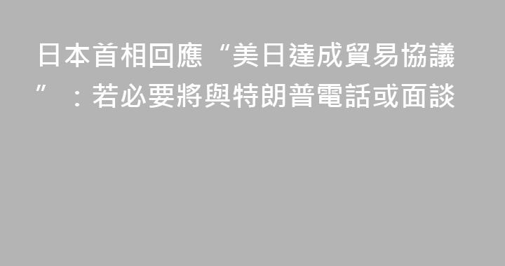 日本首相回應“美日達成貿易協議”：若必要將與特朗普電話或面談