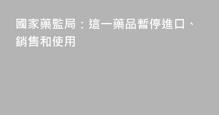 國家藥監局：這一藥品暫停進口、銷售和使用