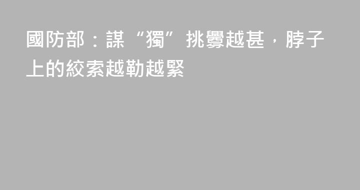 國防部：謀“獨”挑釁越甚，脖子上的絞索越勒越緊