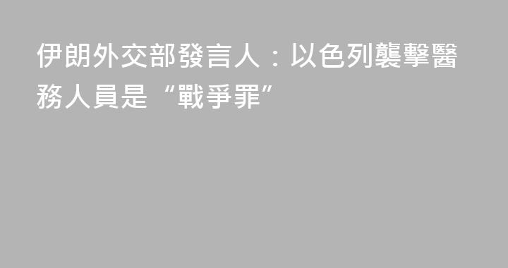 伊朗外交部發言人：以色列襲擊醫務人員是“戰爭罪”