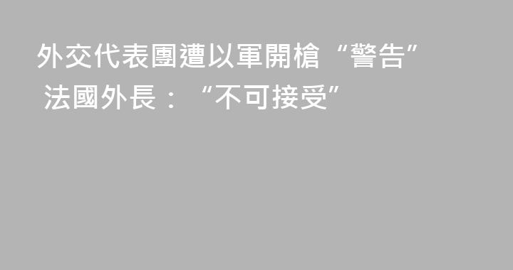 外交代表團遭以軍開槍“警告”  法國外長：“不可接受”