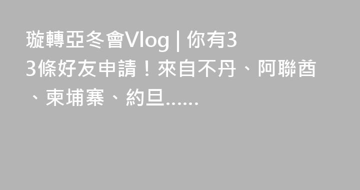 璇轉亞冬會Vlog | 你有33條好友申請！來自不丹、阿聯酋、柬埔寨、約旦……
