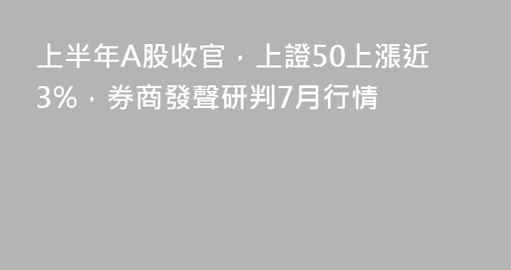 上半年A股收官，上證50上漲近3%，券商發聲研判7月行情