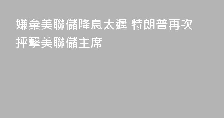嫌棄美聯儲降息太遲 特朗普再次抨擊美聯儲主席