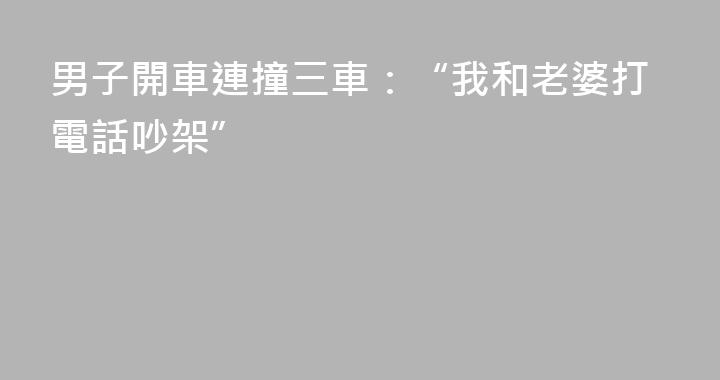 男子開車連撞三車：“我和老婆打電話吵架”