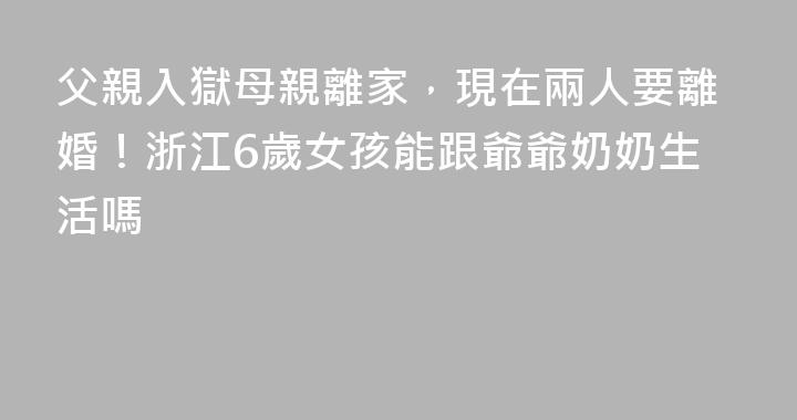 父親入獄母親離家，現在兩人要離婚！浙江6歲女孩能跟爺爺奶奶生活嗎