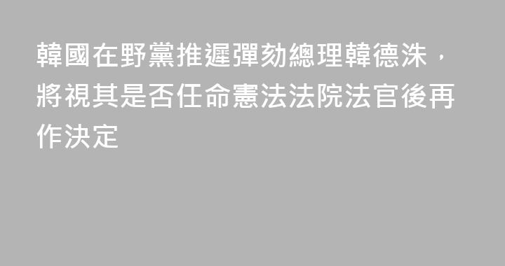 韓國在野黨推遲彈劾總理韓德洙，將視其是否任命憲法法院法官後再作決定