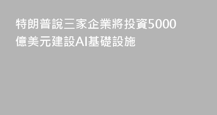 特朗普說三家企業將投資5000億美元建設AI基礎設施