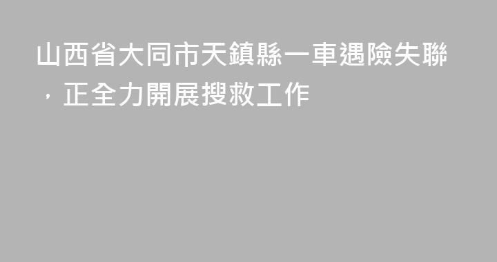 山西省大同市天鎮縣一車遇險失聯，正全力開展搜救工作
