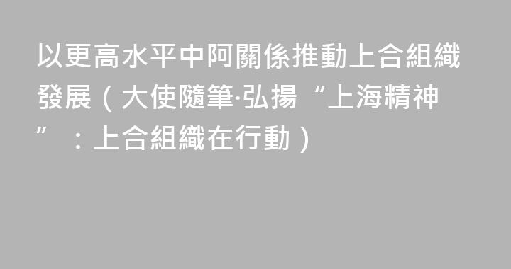 以更高水平中阿關係推動上合組織發展（大使隨筆·弘揚“上海精神”：上合組織在行動）