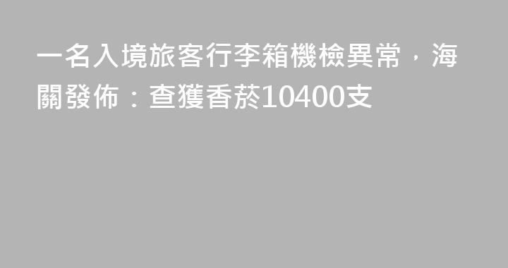 一名入境旅客行李箱機檢異常，海關發佈：查獲香菸10400支