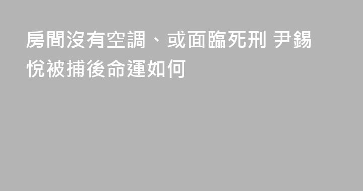 房間沒有空調、或面臨死刑 尹錫悅被捕後命運如何