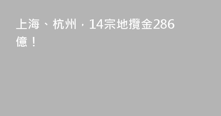 上海、杭州，14宗地攬金286億！