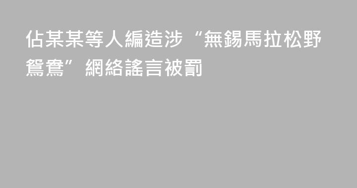 佔某某等人編造涉“無錫馬拉松野鴛鴦”網絡謠言被罰