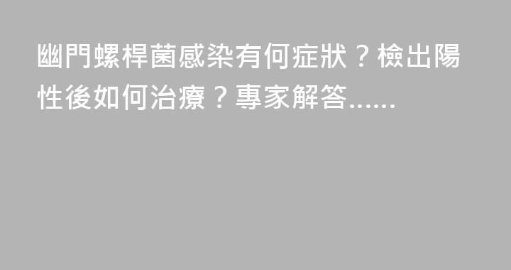 幽門螺桿菌感染有何症狀？檢出陽性後如何治療？專家解答……