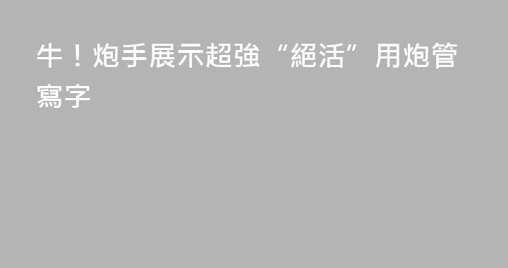 牛！炮手展示超強“絕活”用炮管寫字