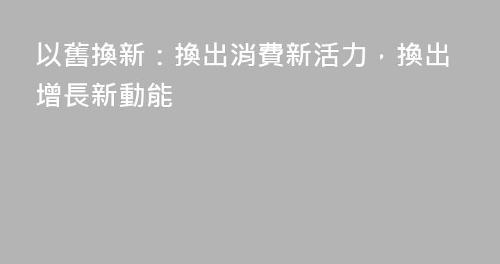 以舊換新：換出消費新活力，換出增長新動能