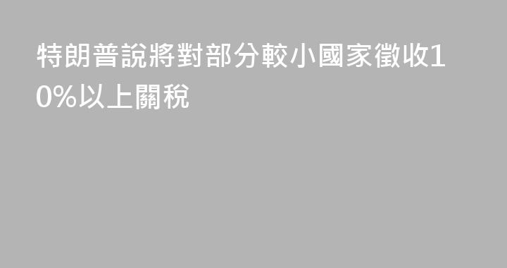 特朗普說將對部分較小國家徵收10%以上關稅