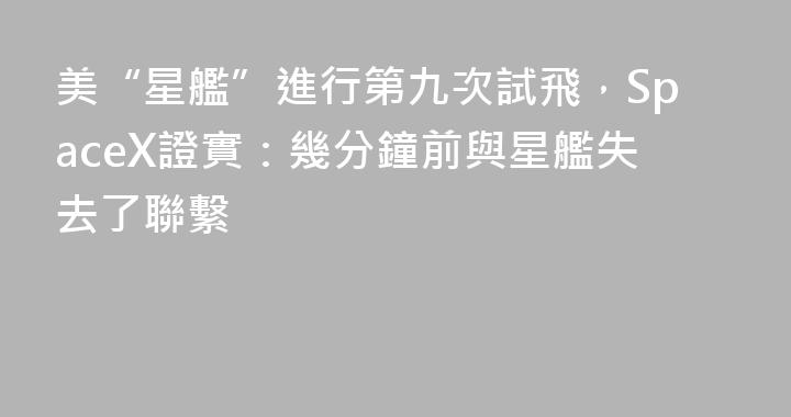 美“星艦”進行第九次試飛，SpaceX證實：幾分鐘前與星艦失去了聯繫