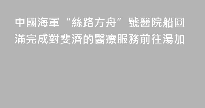 中國海軍“絲路方舟”號醫院船圓滿完成對斐濟的醫療服務前往湯加