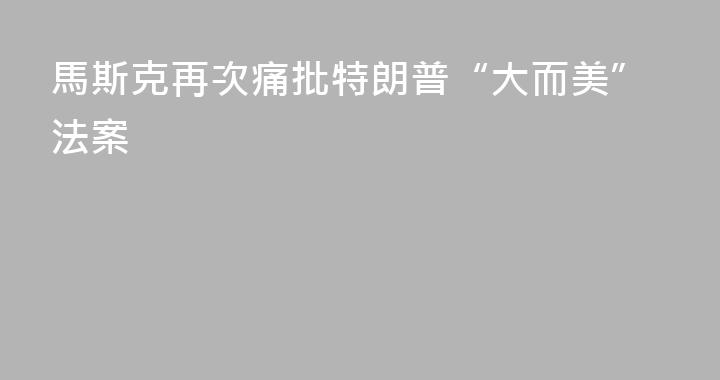馬斯克再次痛批特朗普“大而美”法案