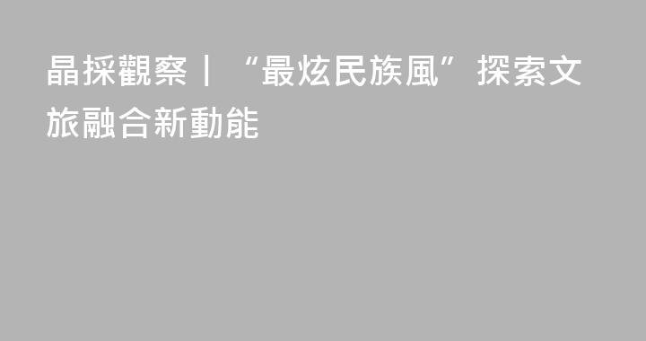 晶採觀察丨“最炫民族風”探索文旅融合新動能