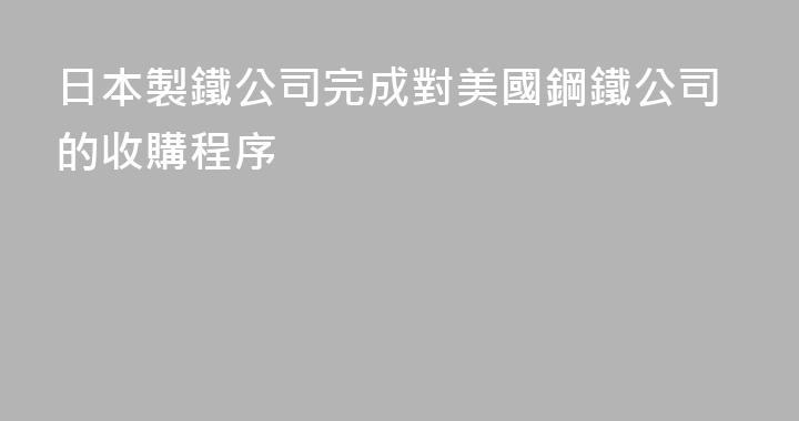 日本製鐵公司完成對美國鋼鐵公司的收購程序