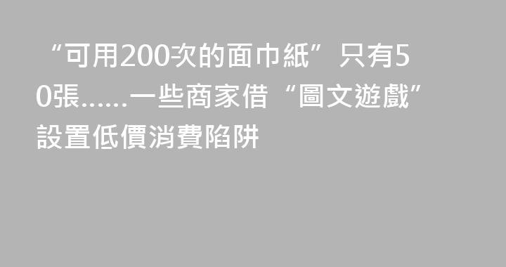 “可用200次的面巾紙”只有50張……一些商家借“圖文遊戲”設置低價消費陷阱