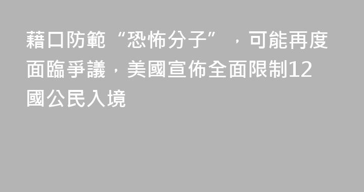 藉口防範“恐怖分子”，可能再度面臨爭議，美國宣佈全面限制12國公民入境