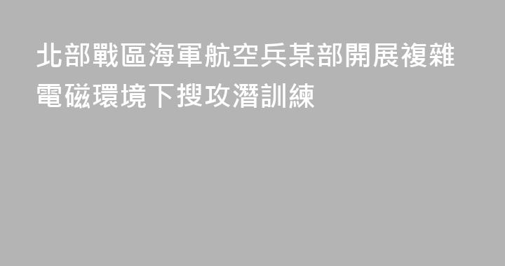 北部戰區海軍航空兵某部開展複雜電磁環境下搜攻潛訓練