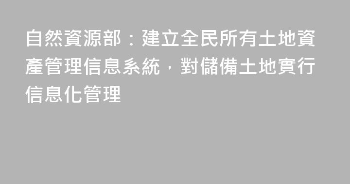 自然資源部：建立全民所有土地資產管理信息系統，對儲備土地實行信息化管理