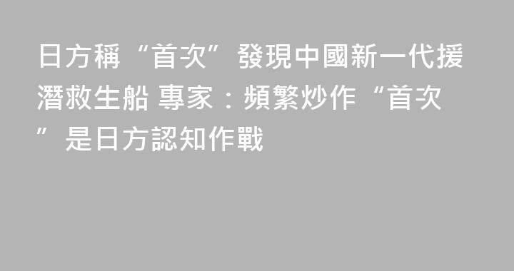 日方稱“首次”發現中國新一代援潛救生船 專家：頻繁炒作“首次”是日方認知作戰