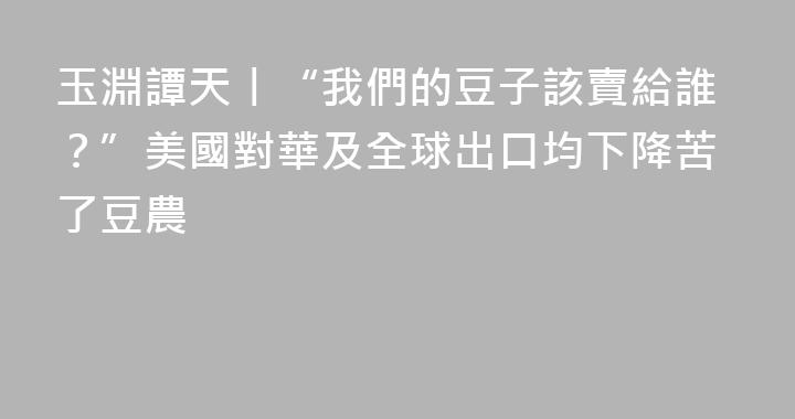 玉淵譚天丨“我們的豆子該賣給誰？”美國對華及全球出口均下降苦了豆農