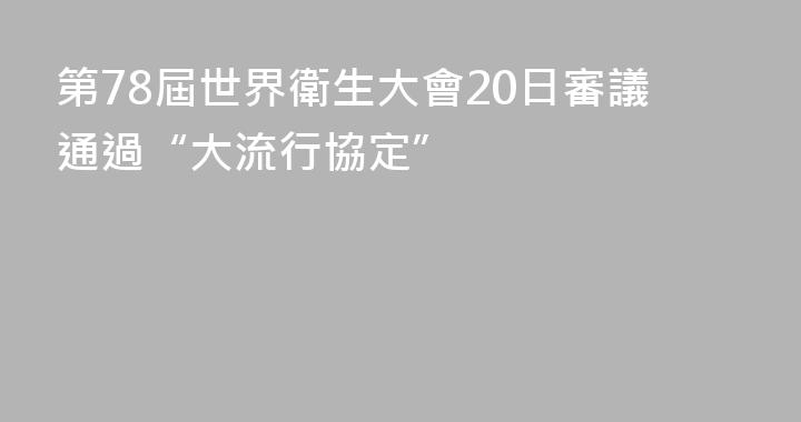 第78屆世界衛生大會20日審議通過“大流行協定”