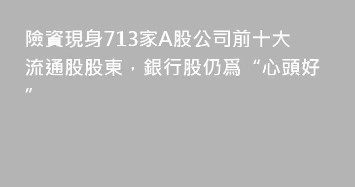 險資現身713家A股公司前十大流通股股東，銀行股仍爲“心頭好”