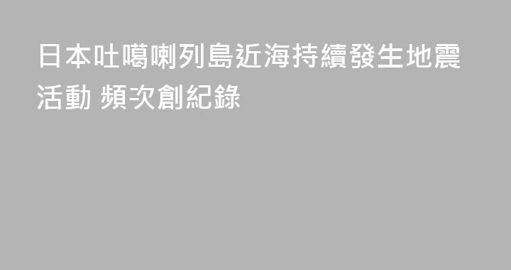 日本吐噶喇列島近海持續發生地震活動 頻次創紀錄