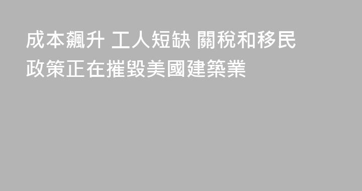 成本飆升 工人短缺 關稅和移民政策正在摧毀美國建築業