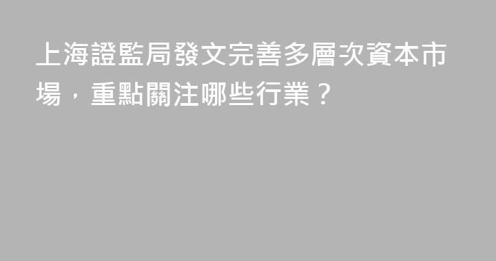 上海證監局發文完善多層次資本市場，重點關注哪些行業？