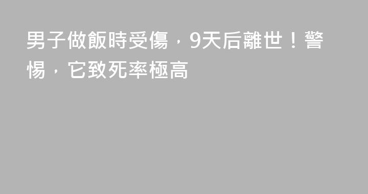 男子做飯時受傷，9天后離世！警惕，它致死率極高