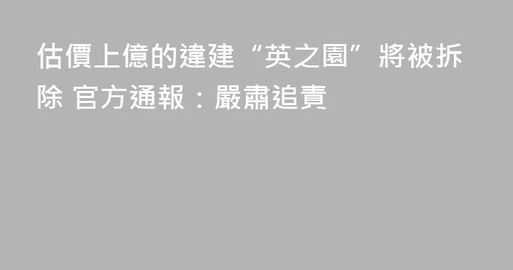 估價上億的違建“英之園”將被拆除 官方通報：嚴肅追責