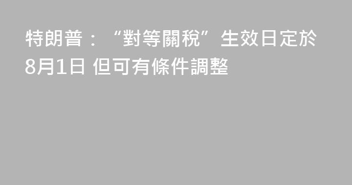 特朗普：“對等關稅”生效日定於8月1日 但可有條件調整