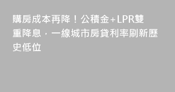 購房成本再降！公積金+LPR雙重降息，一線城市房貸利率刷新歷史低位
