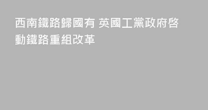 西南鐵路歸國有 英國工黨政府啓動鐵路重組改革