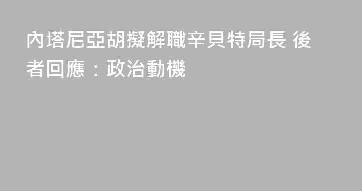 內塔尼亞胡擬解職辛貝特局長 後者回應：政治動機