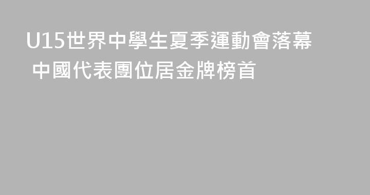 U15世界中學生夏季運動會落幕 中國代表團位居金牌榜首