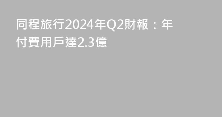 同程旅行2024年Q2財報：年付費用戶達2.3億