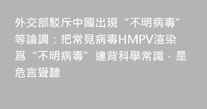 外交部駁斥中國出現“不明病毒”等論調：把常見病毒HMPV渲染爲“不明病毒”違背科學常識，是危言聳聽