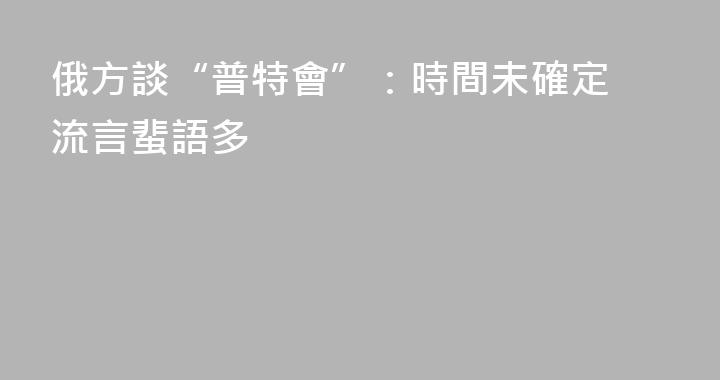 俄方談“普特會”：時間未確定 流言蜚語多