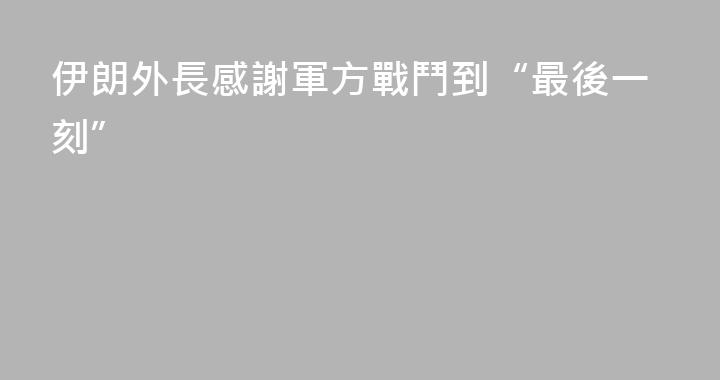 伊朗外長感謝軍方戰鬥到“最後一刻”