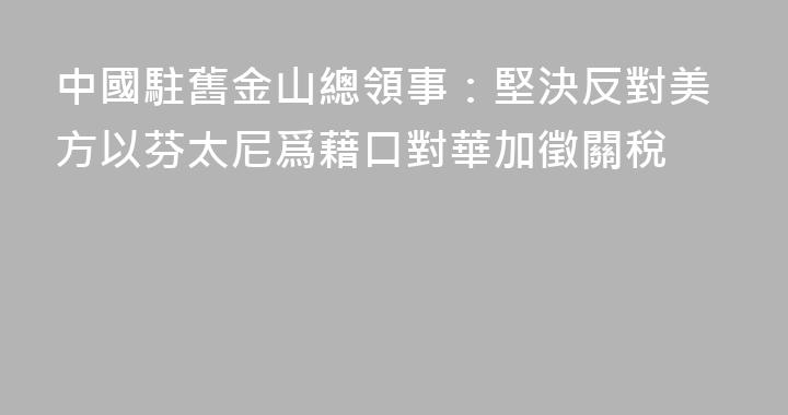 中國駐舊金山總領事：堅決反對美方以芬太尼爲藉口對華加徵關稅